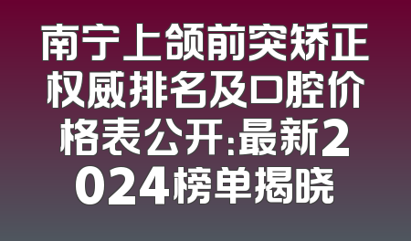 南宁上颌前突矫正权威排名及口腔价格表公开：最新2024榜单揭晓