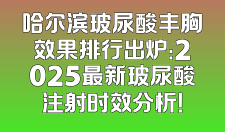 哈尔滨玻尿酸丰胸效果排行出炉：2025最新玻尿酸注射时效分析！