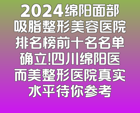 2024绵阳面部吸脂整形美容医院排名榜前十名名单确立！四川绵阳医而美整形医院真实水平待你参考