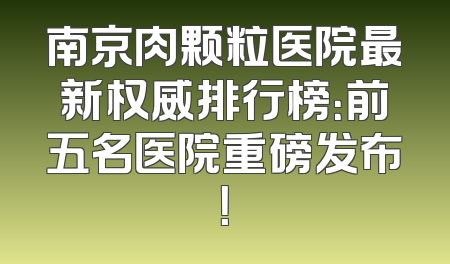 南京肉颗粒医院最新权威排行榜：前五名医院重磅发布！