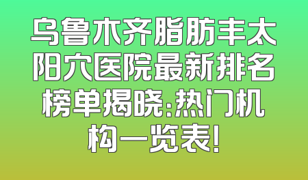 乌鲁木齐脂肪丰太阳穴医院最新排名榜单揭晓：热门机构一览表！