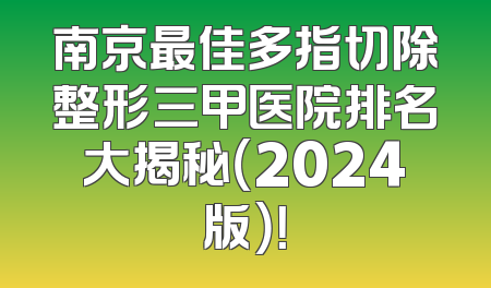 南京最佳多指切除整形三甲医院排名大揭秘（2024版）！