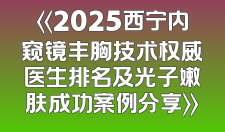 《2025西宁内窥镜丰胸技术权威医生排名及光子嫩肤成功案例分享》