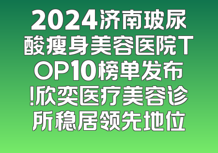 2024济南玻尿酸瘦身美容医院TOP10榜单发布！欣奕医疗美容诊所稳居领先地位
