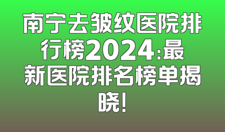 南宁去皱纹医院排行榜2024：最新医院排名榜单揭晓！