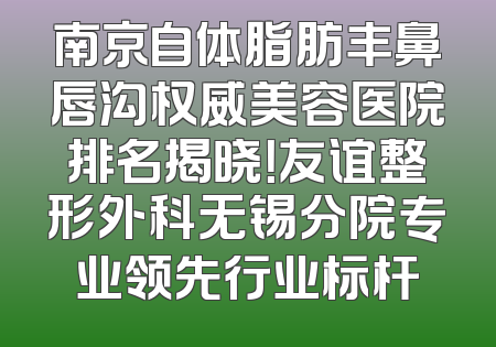 南京自体脂肪丰鼻唇沟权威美容医院排名揭晓！友谊整形外科无锡分院专业领先行业标杆