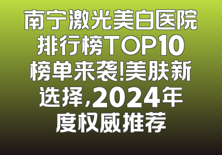 南宁激光美白医院排行榜TOP10榜单来袭！美肤新选择，2024年度权威推荐