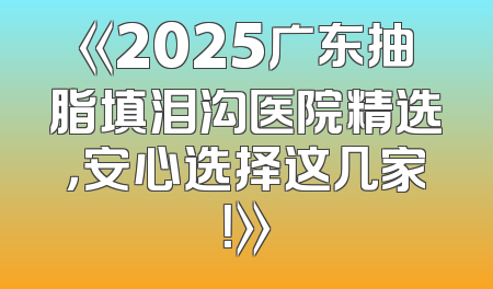 《2025广东抽脂填泪沟医院精选，安心选择这几家！》