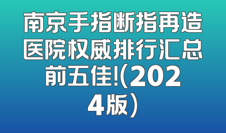 南京手指断指再造医院权威排行汇总前五佳！(2024版)