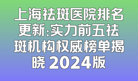 上海祛斑医院排名更新：实力前五祛斑机构权威榜单揭晓 2024版