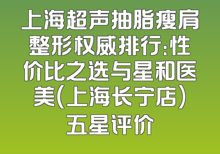 上海超声抽脂瘦肩整形权威排行：性价比之选与星和医美(上海长宁店)五星评价