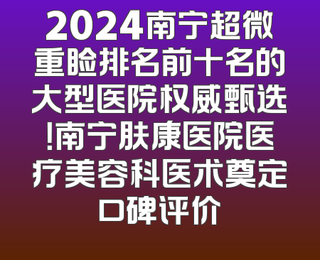 2024南宁超微重睑排名前十名的大型医院权威甄选！南宁肤康医院医疗美容科医术奠定口碑评价