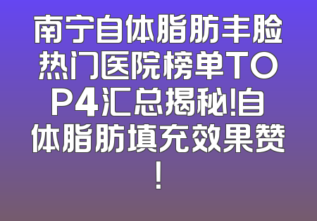 南宁自体脂肪丰脸热门医院榜单TOP4汇总揭秘！自体脂肪填充效果赞！