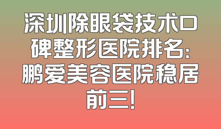 深圳除眼袋技术口碑整形医院排名：鹏爱美容医院稳居前三！
