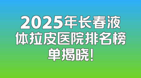 2025年长春液体拉皮医院排名榜单揭晓！