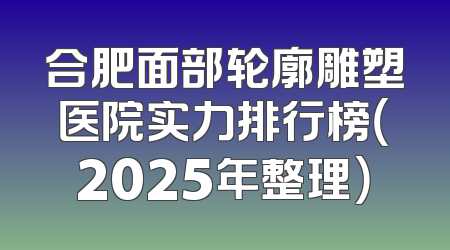 合肥面部轮廓雕塑医院实力排行榜（2025年整理）