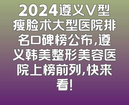 2024遵义V型瘦脸术大型医院排名口碑榜公布，遵义韩美整形美容医院上榜前列，快来看！
