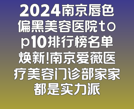 2024南京唇色偏黑美容医院top10排行榜名单焕新！南京爱薇医疗美容门诊部家家都是实力派