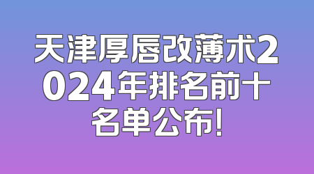天津厚唇改薄术2024年排名前十名单公布！