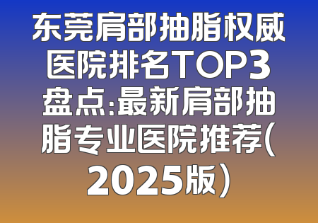东莞肩部抽脂权威医院排名TOP3盘点：最新肩部抽脂专业医院推荐（2025版）