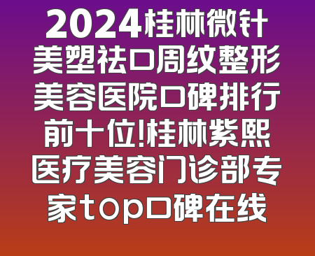 2024桂林微针美塑祛口周纹整形美容医院口碑排行前十位！桂林紫熙医疗美容门诊部专家top口碑在线