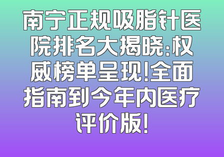 南宁正规吸脂针医院排名大揭晓：权威榜单呈现！全面指南到今年内医疗评价版！