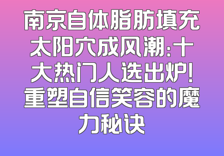 南京自体脂肪填充太阳穴成风潮：十大热门人选出炉！重塑自信笑容的魔力秘诀