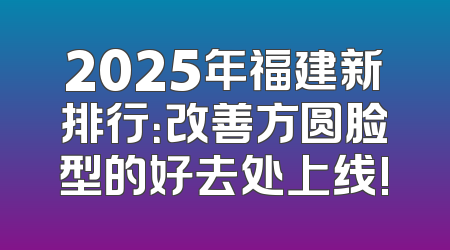 2025年福建新排行：改善方圆脸型的好去处上线!