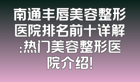 南通丰唇美容整形医院排名前十详解：热门美容整形医院介绍！
