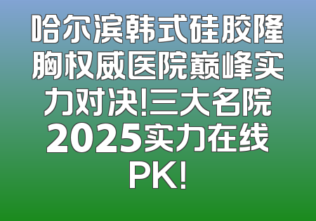 哈尔滨韩式硅胶隆胸权威医院巅峰实力对决！三大名院2025实力在线PK！