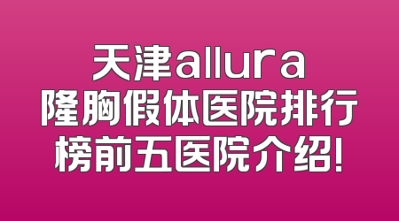 天津allura隆胸假体医院排行榜前五医院介绍!