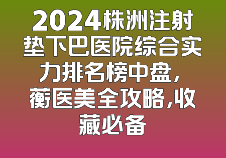 2024株洲注射垫下巴医院综合实力排名榜中盘，渏蘅医美全攻略，收藏必备
