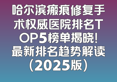 哈尔滨瘢痕修复手术权威医院排名TOP5榜单揭晓！最新排名趋势解读（2025版）