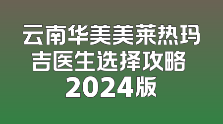 云南华美美莱热玛吉医生选择攻略 2024版