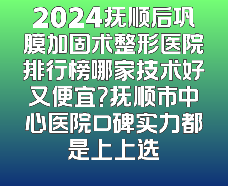 2024抚顺后巩膜加固术整形医院排行榜哪家技术好又便宜？抚顺市中心医院口碑实力都是上上选