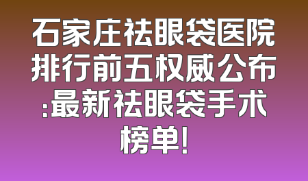 石家庄祛眼袋医院排行前五权威公布：最新祛眼袋手术榜单！