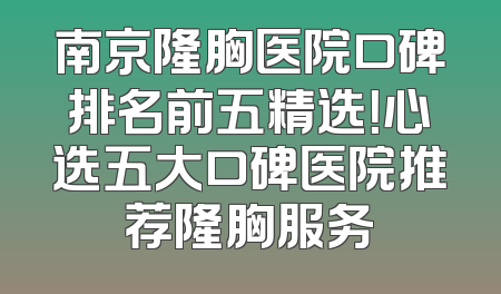 南京隆胸医院口碑排名前五精选！心选五大口碑医院推荐隆胸服务