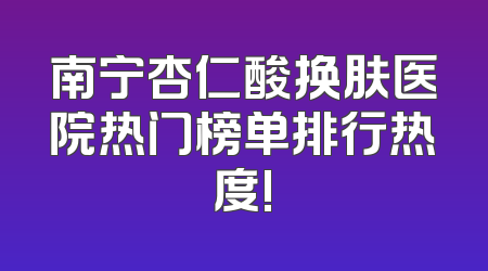南宁杏仁酸换肤医院热门榜单排行热度!