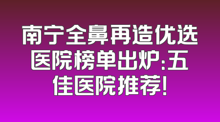 南宁全鼻再造优选医院榜单出炉：五佳医院推荐！