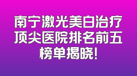 南宁激光美白治疗顶尖医院排名前五榜单揭晓！