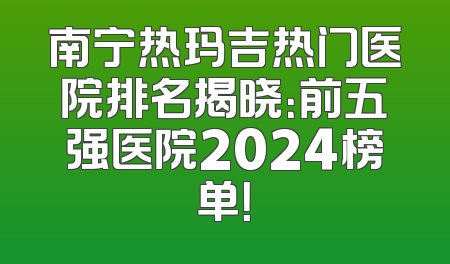 南宁热玛吉热门医院排名揭晓：前五强医院2024榜单！