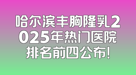 哈尔滨丰胸隆乳2025年热门医院排名前四公布！