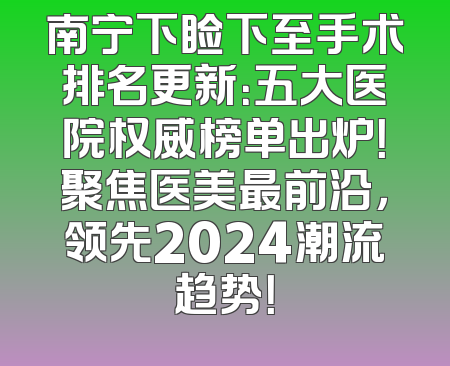 南宁下睑下至手术排名更新：五大医院权威榜单出炉！聚焦医美最前沿，领先2024潮流趋势！