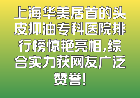 上海华美居首的头皮抑油专科医院排行榜惊艳亮相，综合实力获网友广泛赞誉！