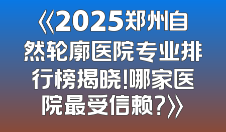 《2025郑州自然轮廓医院专业排行榜揭晓！哪家医院最受信赖？》
