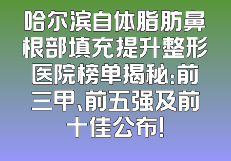 哈尔滨自体脂肪鼻根部填充提升整形医院榜单揭秘：前三甲、前五强及前十佳公布！