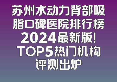苏州水动力背部吸脂口碑医院排行榜2024最新版！TOP5热门机构评测出炉