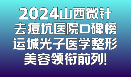 2024山西微针去痘坑医院口碑榜运城光子医学整形美容领衔前列！