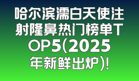 哈尔滨濡白天使注射隆鼻热门榜单TOP5（2025年新鲜出炉）！