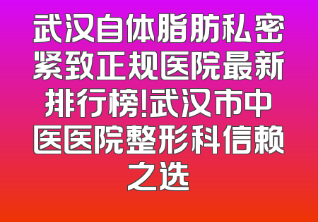 武汉自体脂肪私密紧致正规医院最新排行榜！武汉市中医医院整形科信赖之选